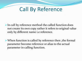 Call By Reference

 In call by reference method the called function does
 not create its own copy rather it refers to original value
 only by different name i.e reference.

 When function is called by reference then ,the formal
 parameter become reference or alias to the actual
 parameter in calling function.
 
