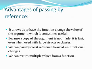 Advantages of passing by
reference:

 It allows us to have the function change the value of
  the argument, which is sometimes useful.
 Because a copy of the argument is not made, it is fast,
  even when used with large structs or classes.
 We can pass by const reference to avoid unintentional
  changes.
 We can return multiple values from a function
 