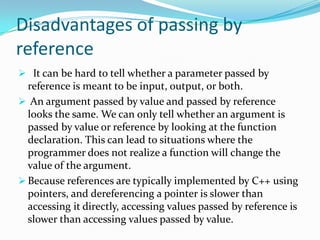 Disadvantages of passing by
reference
 It can be hard to tell whether a parameter passed by
  reference is meant to be input, output, or both.
 An argument passed by value and passed by reference
  looks the same. We can only tell whether an argument is
  passed by value or reference by looking at the function
  declaration. This can lead to situations where the
  programmer does not realize a function will change the
  value of the argument.
 Because references are typically implemented by C++ using
  pointers, and dereferencing a pointer is slower than
  accessing it directly, accessing values passed by reference is
  slower than accessing values passed by value.
 