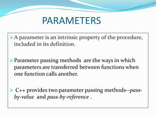 PARAMETERS
 A parameter is an intrinsic property of the procedure,
 included in its definition.

 Parameter passing methods are the ways in which
 parameters are transferred between functions when
 one function calls another.

 C++ provides two parameter passing methods--pass-
 by-value and pass-by-reference .
 
