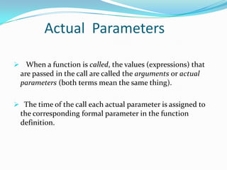 Actual Parameters

 When a function is called, the values (expressions) that
  are passed in the call are called the arguments or actual
  parameters (both terms mean the same thing).

 The time of the call each actual parameter is assigned to
  the corresponding formal parameter in the function
  definition.
 