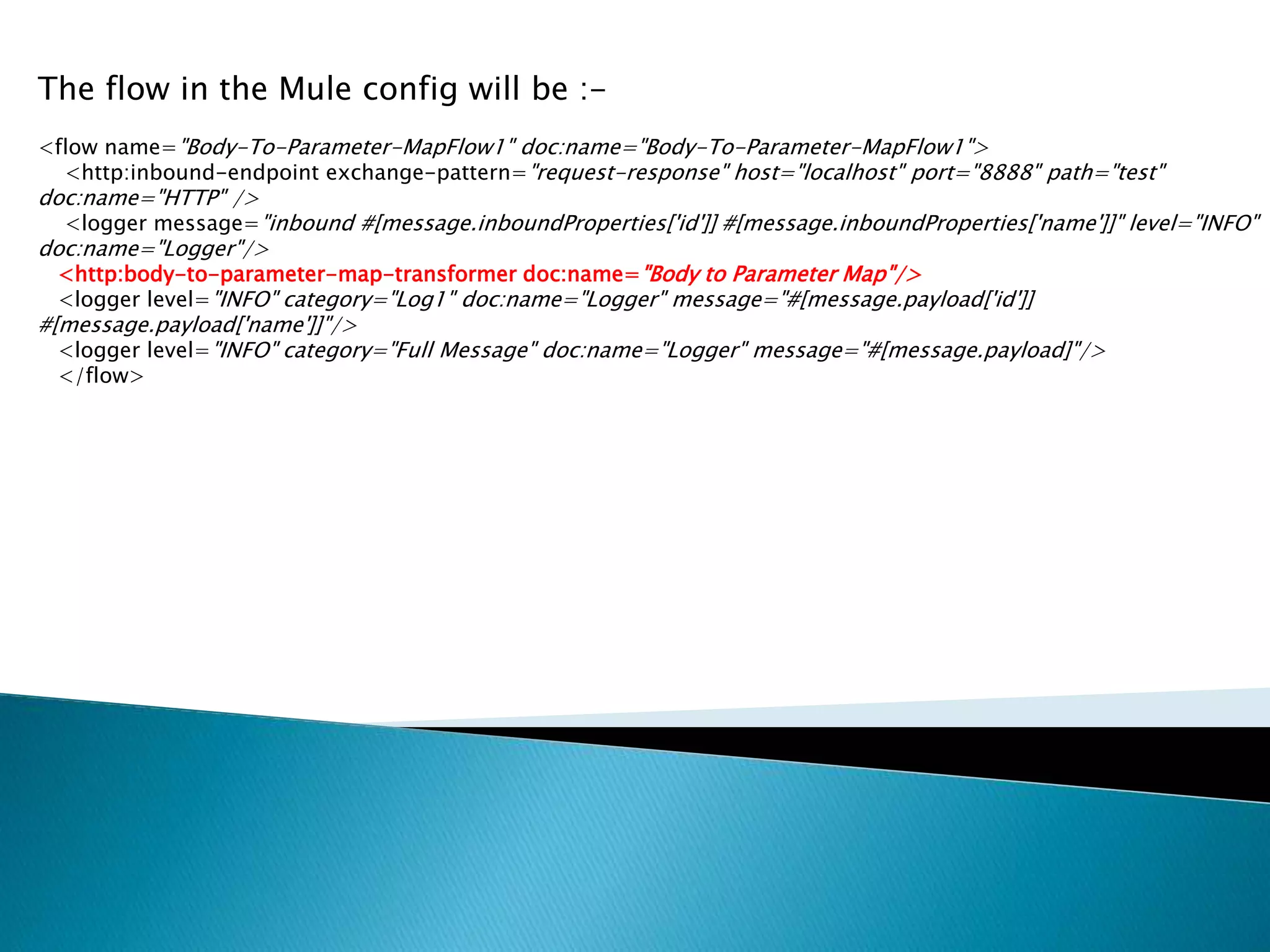 The flow in the Mule config will be :-
<flow name="Body-To-Parameter-MapFlow1" doc:name="Body-To-Parameter-MapFlow1">
<http:inbound-endpoint exchange-pattern="request-response" host="localhost" port="8888" path="test"
doc:name="HTTP" />
<logger message="inbound #[message.inboundProperties['id']] #[message.inboundProperties['name']]" level="INFO"
doc:name="Logger"/>
<http:body-to-parameter-map-transformer doc:name="Body to Parameter Map"/>
<logger level="INFO" category="Log1" doc:name="Logger" message="#[message.payload['id']]
#[message.payload['name']]"/>
<logger level="INFO" category="Full Message" doc:name="Logger" message="#[message.payload]"/>
</flow>
 
