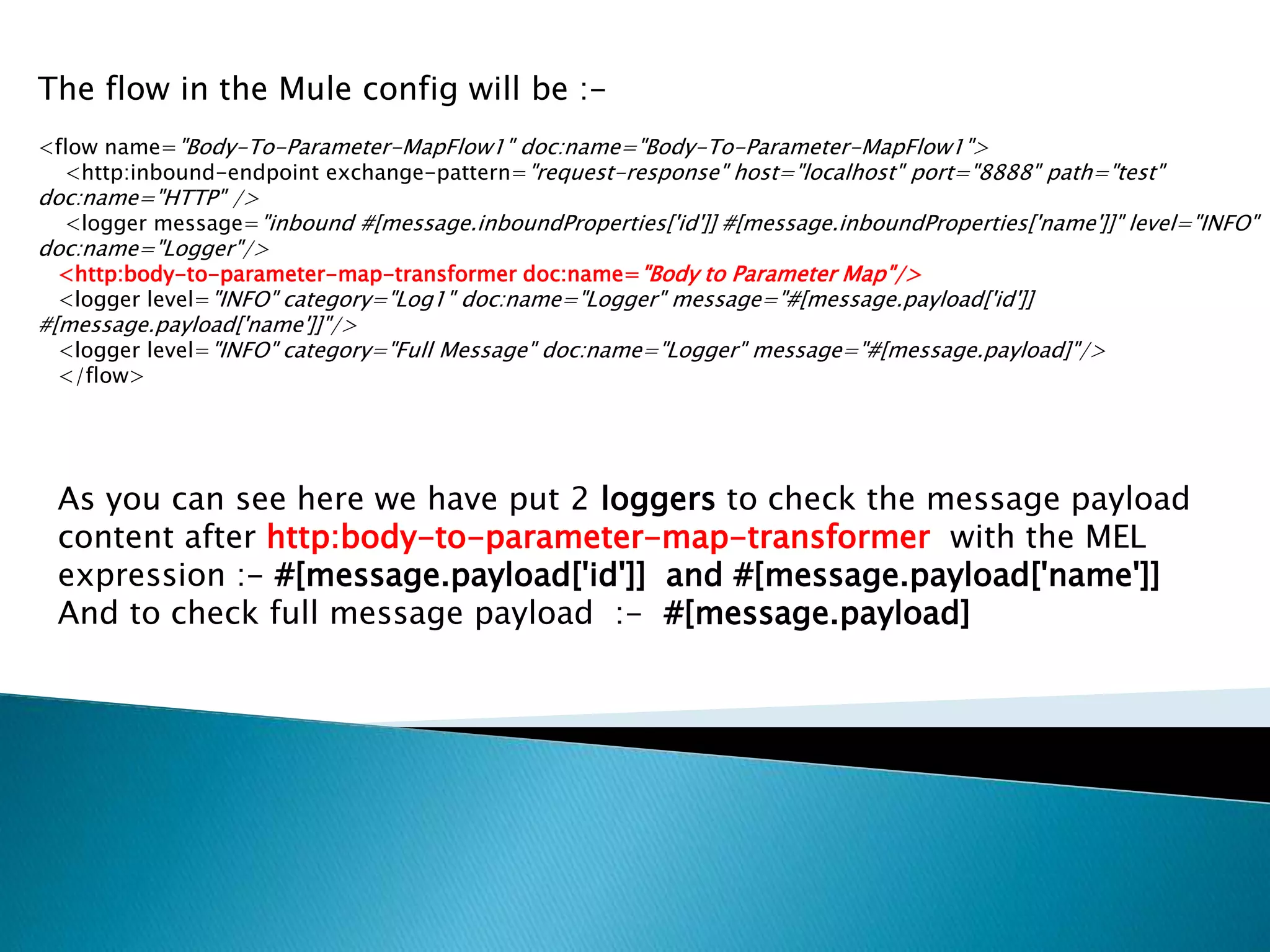 The flow in the Mule config will be :-
<flow name="Body-To-Parameter-MapFlow1" doc:name="Body-To-Parameter-MapFlow1">
<http:inbound-endpoint exchange-pattern="request-response" host="localhost" port="8888" path="test"
doc:name="HTTP" />
<logger message="inbound #[message.inboundProperties['id']] #[message.inboundProperties['name']]" level="INFO"
doc:name="Logger"/>
<http:body-to-parameter-map-transformer doc:name="Body to Parameter Map"/>
<logger level="INFO" category="Log1" doc:name="Logger" message="#[message.payload['id']]
#[message.payload['name']]"/>
<logger level="INFO" category="Full Message" doc:name="Logger" message="#[message.payload]"/>
</flow>
As you can see here we have put 2 loggers to check the message payload
content after http:body-to-parameter-map-transformer with the MEL
expression :- #[message.payload['id']] and #[message.payload['name']]
And to check full message payload :- #[message.payload]
 