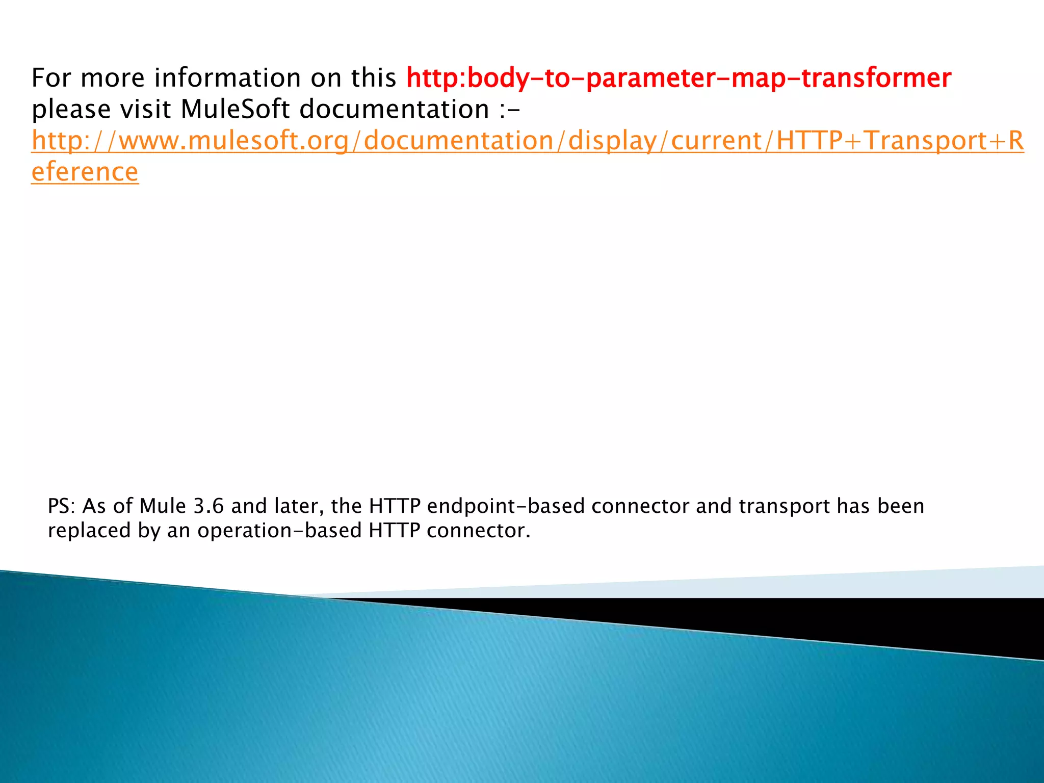 For more information on this http:body-to-parameter-map-transformer
please visit MuleSoft documentation :-
http://www.mulesoft.org/documentation/display/current/HTTP+Transport+R
eference
PS: As of Mule 3.6 and later, the HTTP endpoint-based connector and transport has been
replaced by an operation-based HTTP connector.
 
