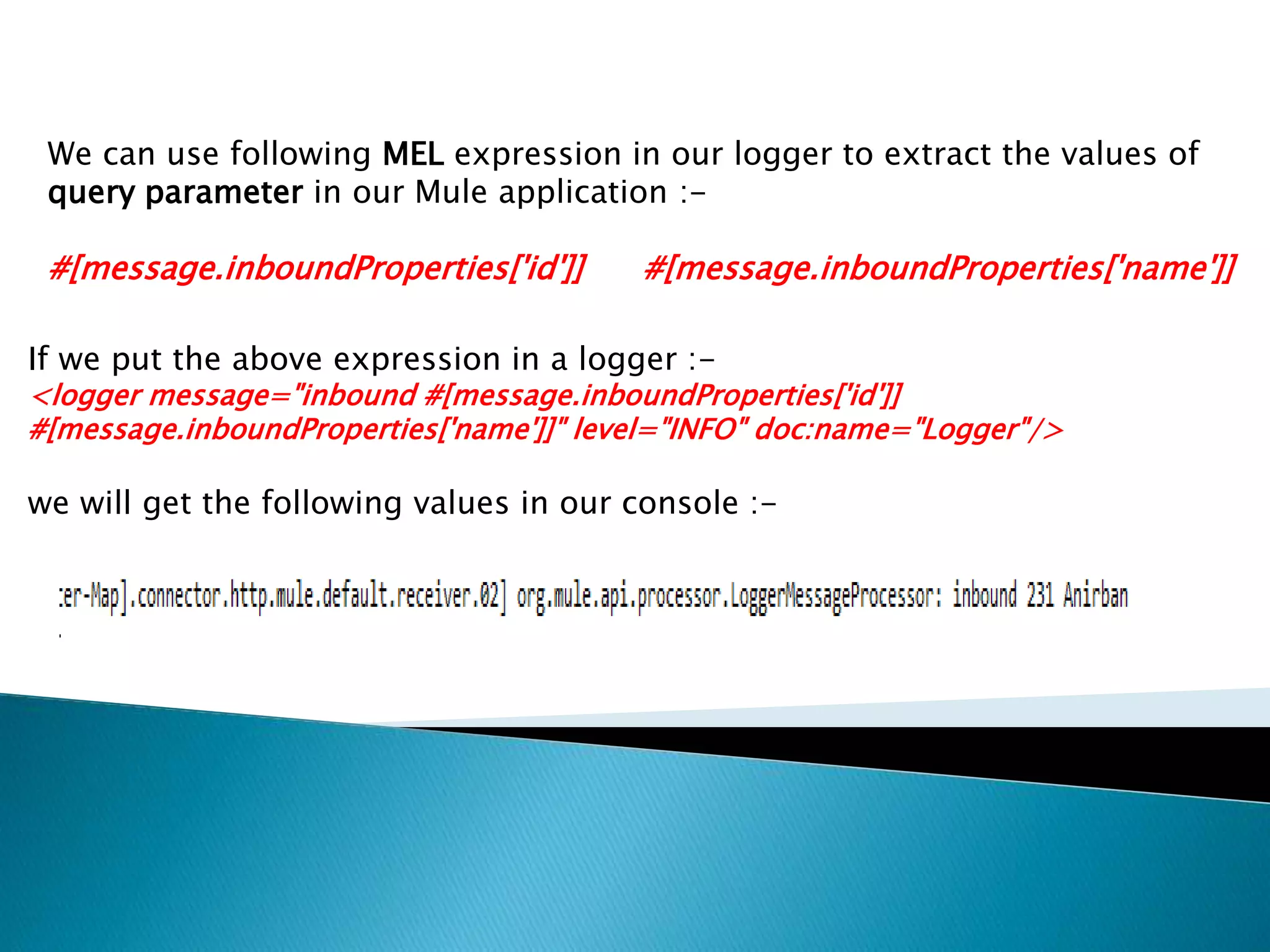 We can use following MEL expression in our logger to extract the values of
query parameter in our Mule application :-
#[message.inboundProperties['id']] #[message.inboundProperties['name']]
If we put the above expression in a logger :-
<logger message="inbound #[message.inboundProperties['id']]
#[message.inboundProperties['name']]" level="INFO" doc:name="Logger"/>
we will get the following values in our console :-
 