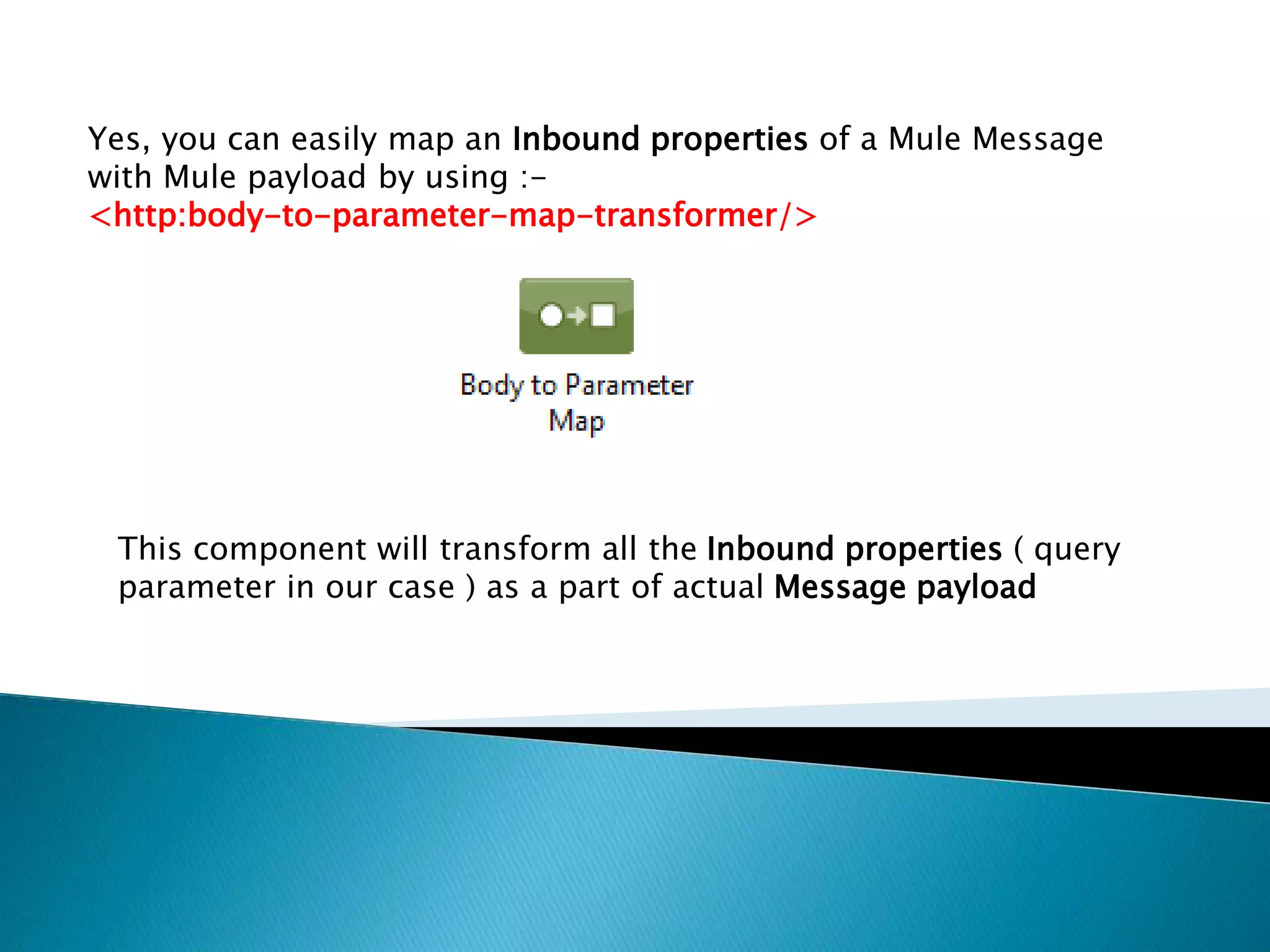 Yes, you can easily map an Inbound properties of a Mule Message
with Mule payload by using :-
<http:body-to-parameter-map-transformer/>
This component will transform all the Inbound properties ( query
parameter in our case ) as a part of actual Message payload
 