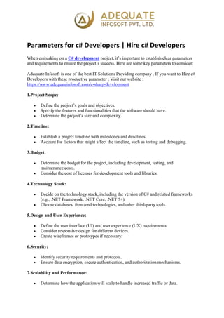 Parameters for c# Developers | Hire c# Developers
When embarking on a C# development project, it’s important to establish clear parameters
and requirements to ensure the project’s success. Here are some key parameters to consider:
Adequate Infosoft is one of the best IT Solutions Providing company . If you want to Hire c#
Developers with these productive parameter , Visit our website :
https://www.adequateinfosoft.com/c-sharp-development
1.Project Scope:
 Define the project’s goals and objectives.
 Specify the features and functionalities that the software should have.
 Determine the project’s size and complexity.
2.Timeline:
 Establish a project timeline with milestones and deadlines.
 Account for factors that might affect the timeline, such as testing and debugging.
3.Budget:
 Determine the budget for the project, including development, testing, and
maintenance costs.
 Consider the cost of licenses for development tools and libraries.
4.Technology Stack:
 Decide on the technology stack, including the version of C# and related frameworks
(e.g., .NET Framework, .NET Core, .NET 5+).
 Choose databases, front-end technologies, and other third-party tools.
5.Design and User Experience:
 Define the user interface (UI) and user experience (UX) requirements.
 Consider responsive design for different devices.
 Create wireframes or prototypes if necessary.
6.Security:
 Identify security requirements and protocols.
 Ensure data encryption, secure authentication, and authorization mechanisms.
7.Scalability and Performance:
 Determine how the application will scale to handle increased traffic or data.
 