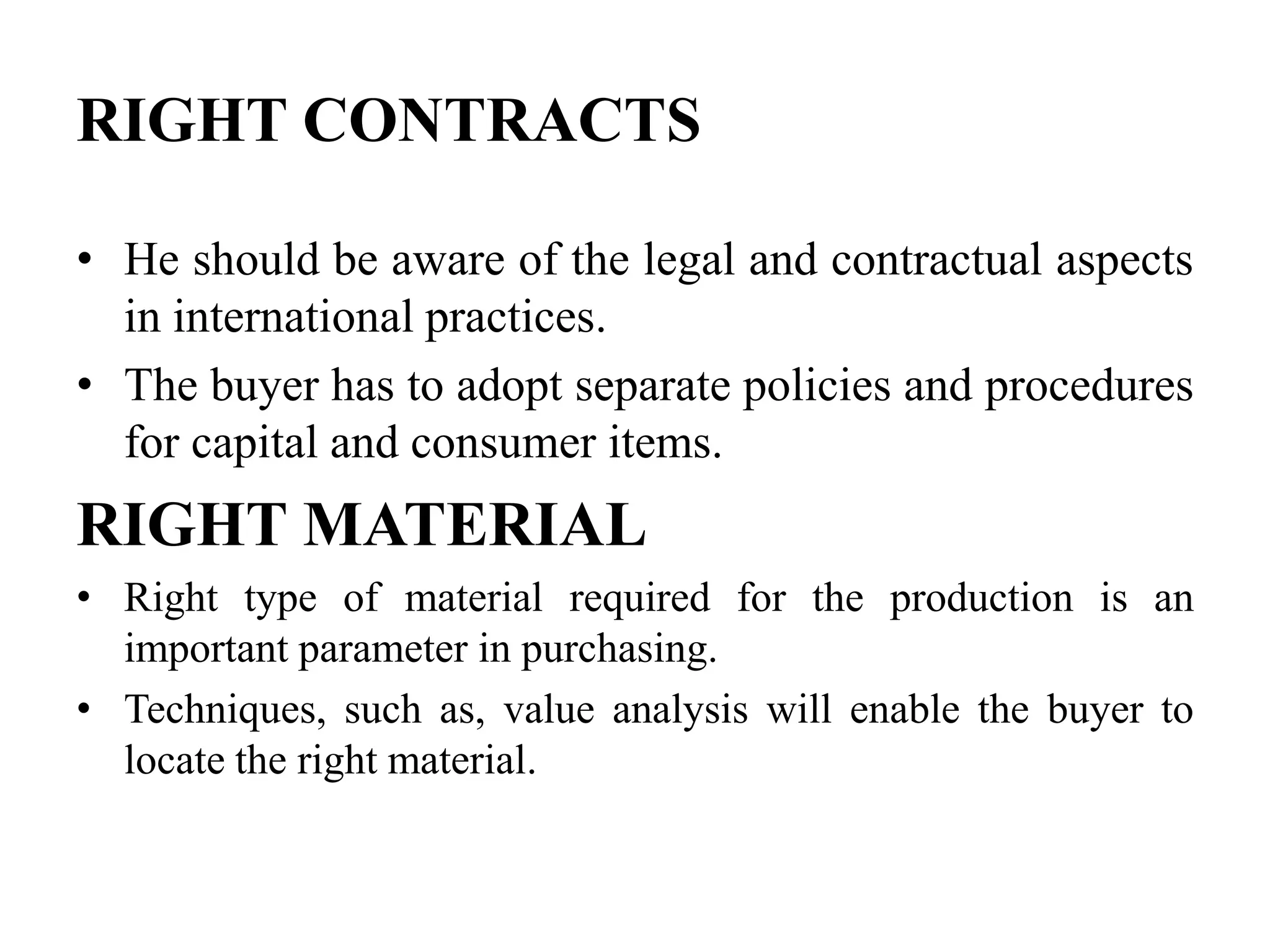 RIGHT CONTRACTS
• He should be aware of the legal and contractual aspects
in international practices.
• The buyer has to adopt separate policies and procedures
for capital and consumer items.

RIGHT MATERIAL
• Right type of material required for the production is an
important parameter in purchasing.
• Techniques, such as, value analysis will enable the buyer to
locate the right material.

 