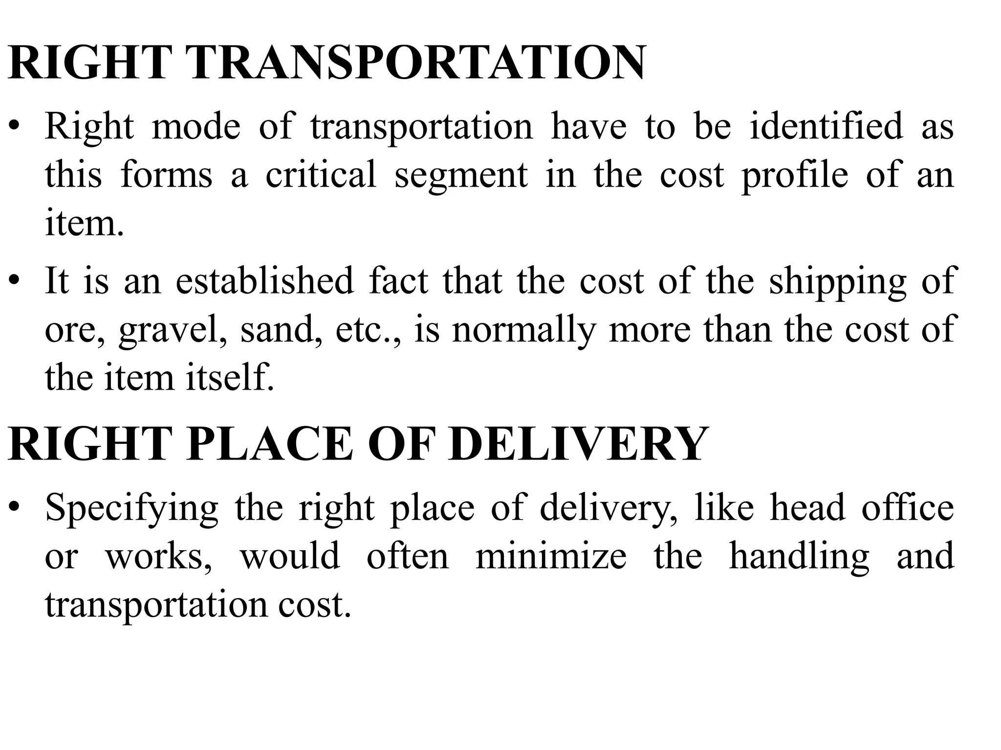 RIGHT TRANSPORTATION
• Right mode of transportation have to be identified as
this forms a critical segment in the cost profile of an
item.
• It is an established fact that the cost of the shipping of
ore, gravel, sand, etc., is normally more than the cost of
the item itself.

RIGHT PLACE OF DELIVERY
• Specifying the right place of delivery, like head office
or works, would often minimize the handling and
transportation cost.

 