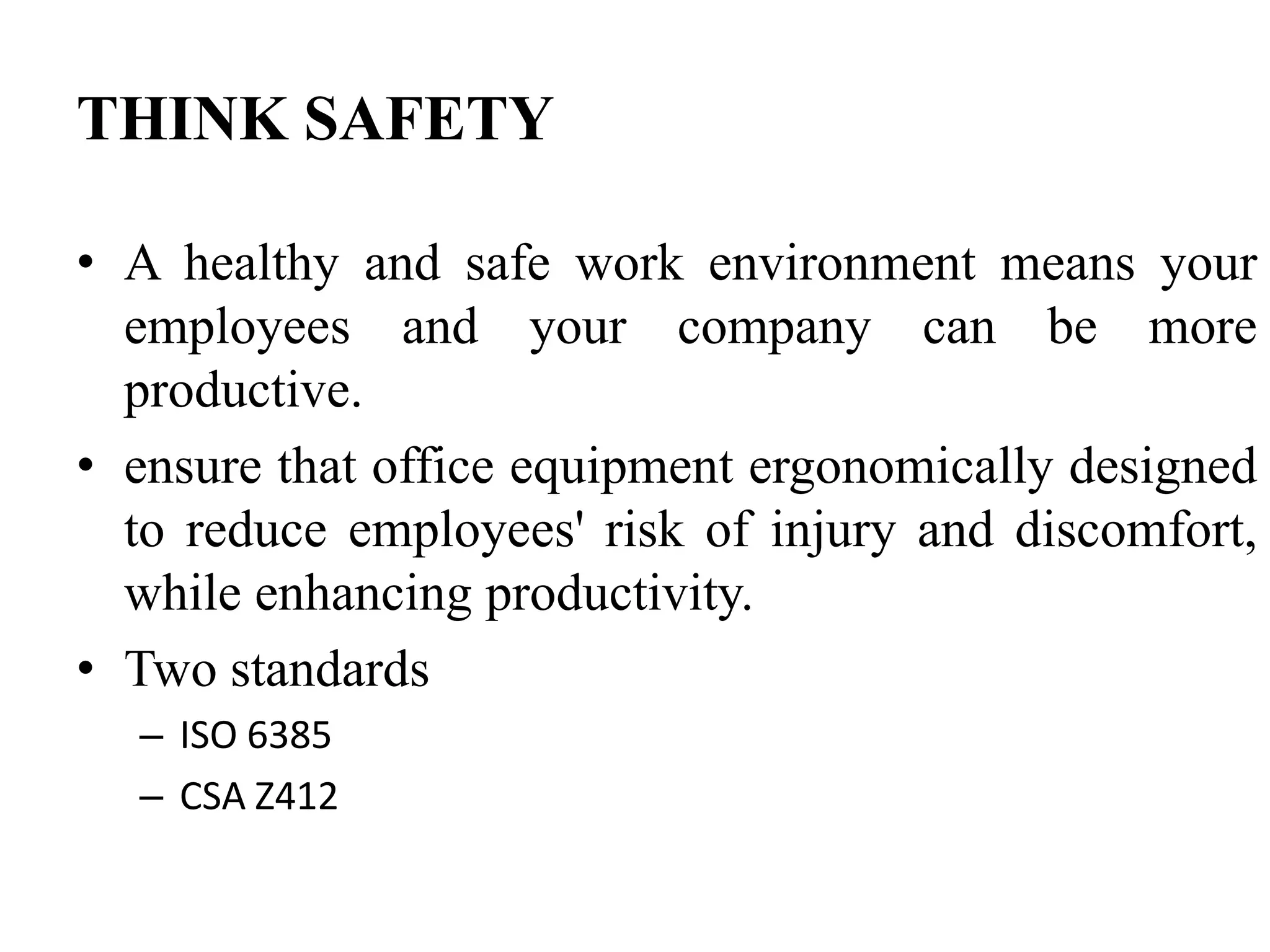 THINK SAFETY
• A healthy and safe work environment means your
employees and your company can be more
productive.
• ensure that office equipment ergonomically designed
to reduce employees' risk of injury and discomfort,
while enhancing productivity.
• Two standards
– ISO 6385
– CSA Z412

 