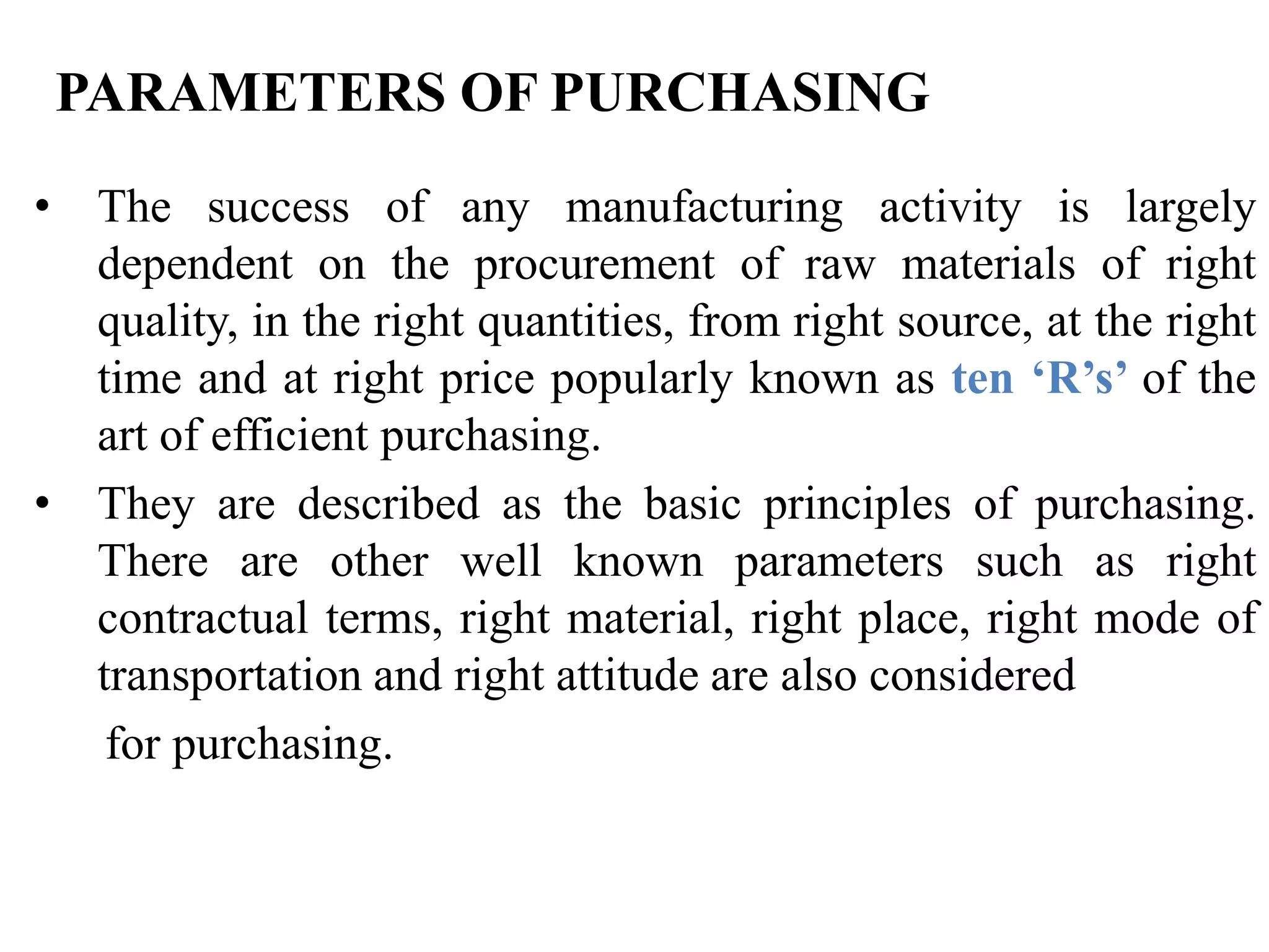 PARAMETERS OF PURCHASING
• The success of any manufacturing activity is largely
dependent on the procurement of raw materials of right
quality, in the right quantities, from right source, at the right
time and at right price popularly known as ten ‘R’s’ of the
art of efficient purchasing.
• They are described as the basic principles of purchasing.
There are other well known parameters such as right
contractual terms, right material, right place, right mode of
transportation and right attitude are also considered
for purchasing.

 