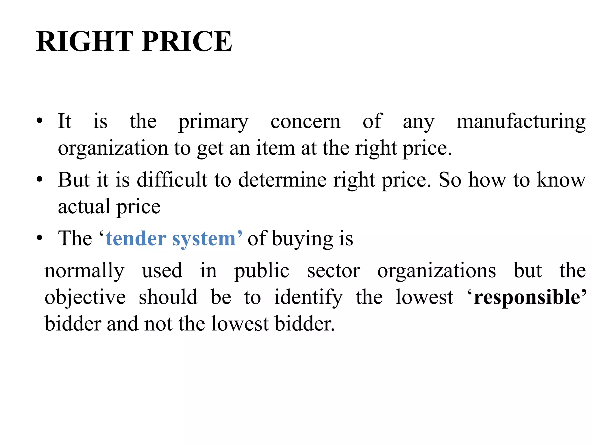 RIGHT PRICE
• It is the primary concern of any manufacturing
organization to get an item at the right price.
• But it is difficult to determine right price. So how to know
actual price
• The ‘tender system’ of buying is
normally used in public sector organizations but the
objective should be to identify the lowest ‘responsible’
bidder and not the lowest bidder.

 