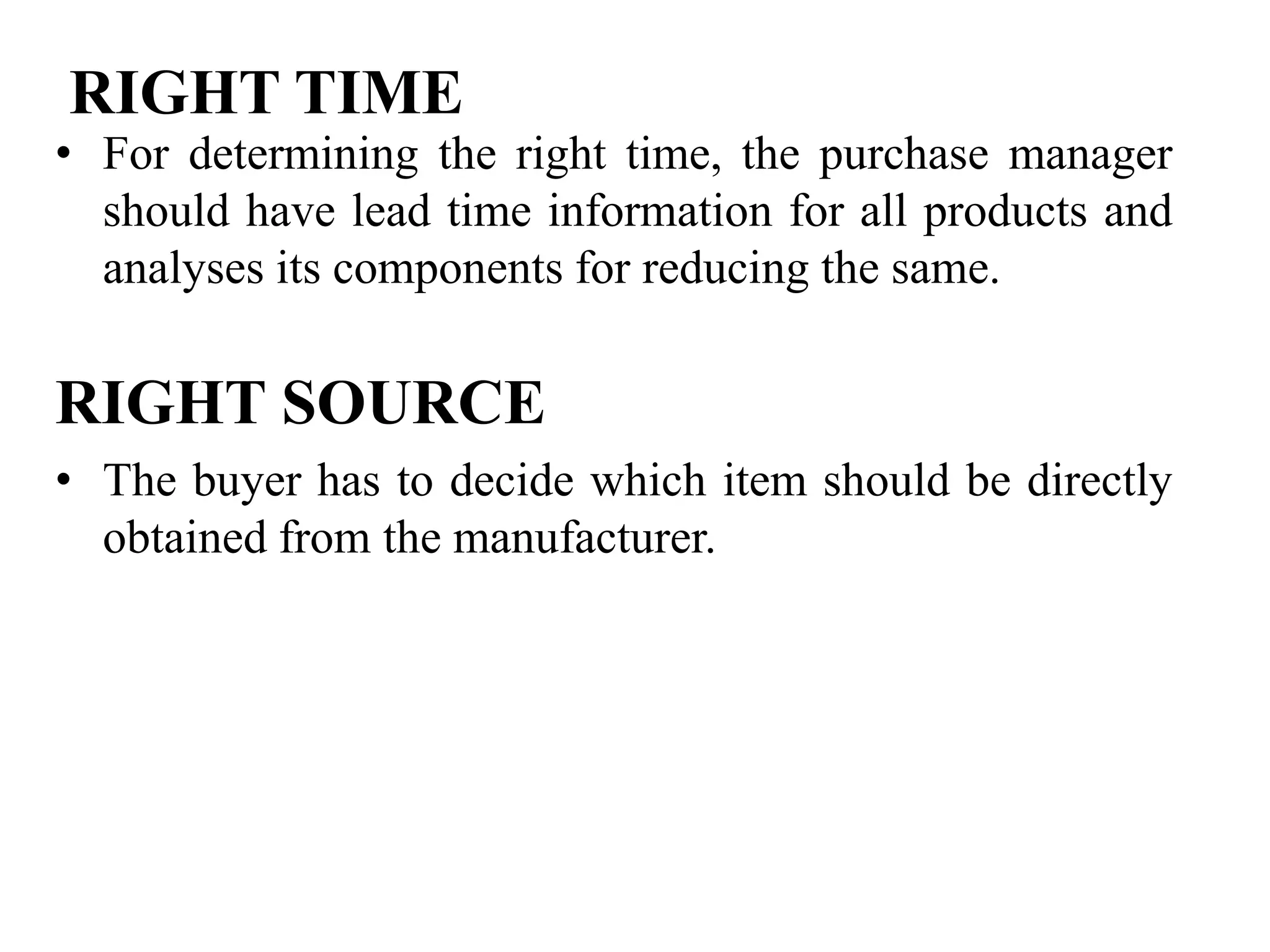 RIGHT TIME

• For determining the right time, the purchase manager
should have lead time information for all products and
analyses its components for reducing the same.

RIGHT SOURCE
• The buyer has to decide which item should be directly
obtained from the manufacturer.

 