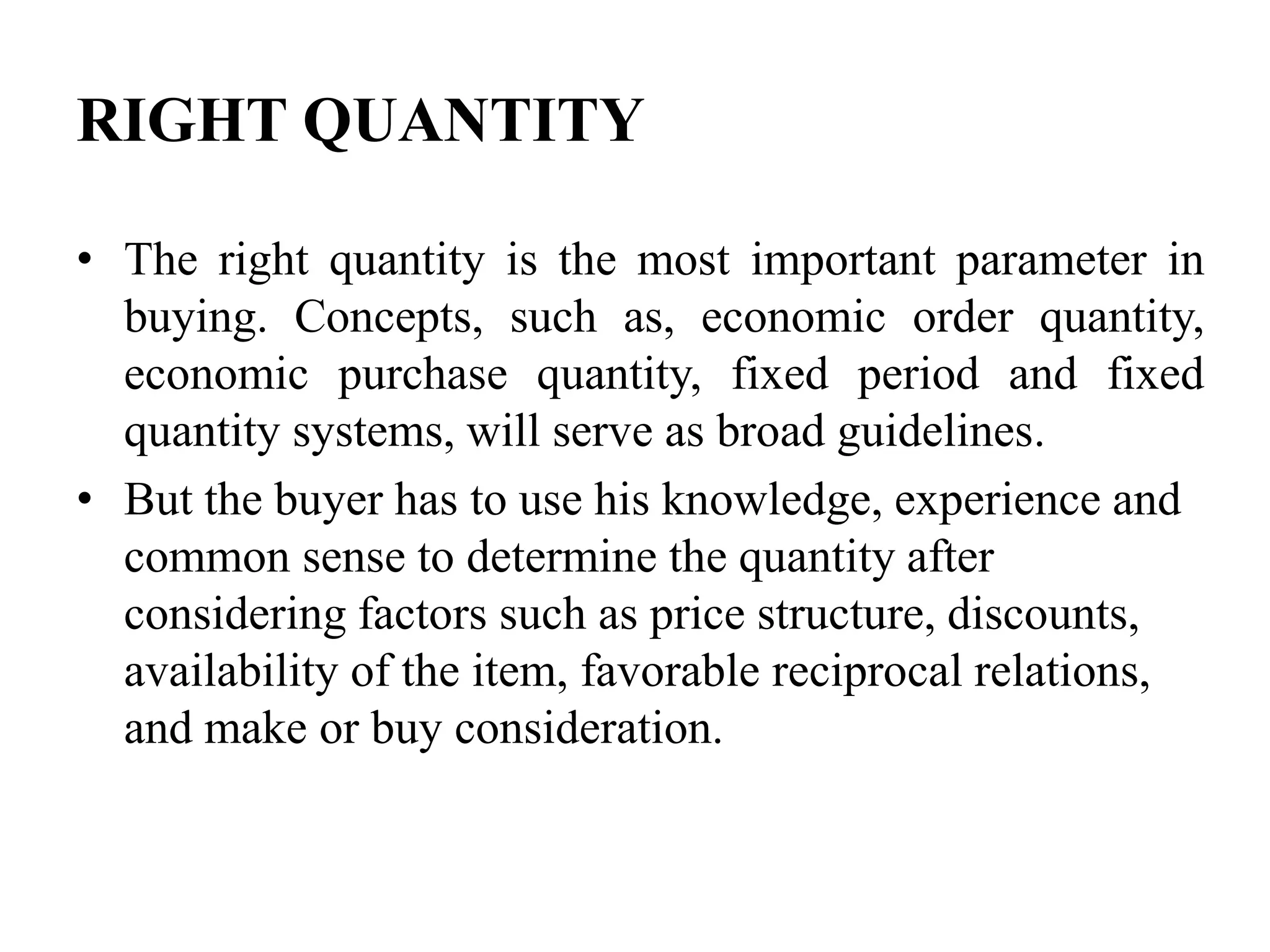 RIGHT QUANTITY
• The right quantity is the most important parameter in
buying. Concepts, such as, economic order quantity,
economic purchase quantity, fixed period and fixed
quantity systems, will serve as broad guidelines.
• But the buyer has to use his knowledge, experience and
common sense to determine the quantity after
considering factors such as price structure, discounts,
availability of the item, favorable reciprocal relations,
and make or buy consideration.

 