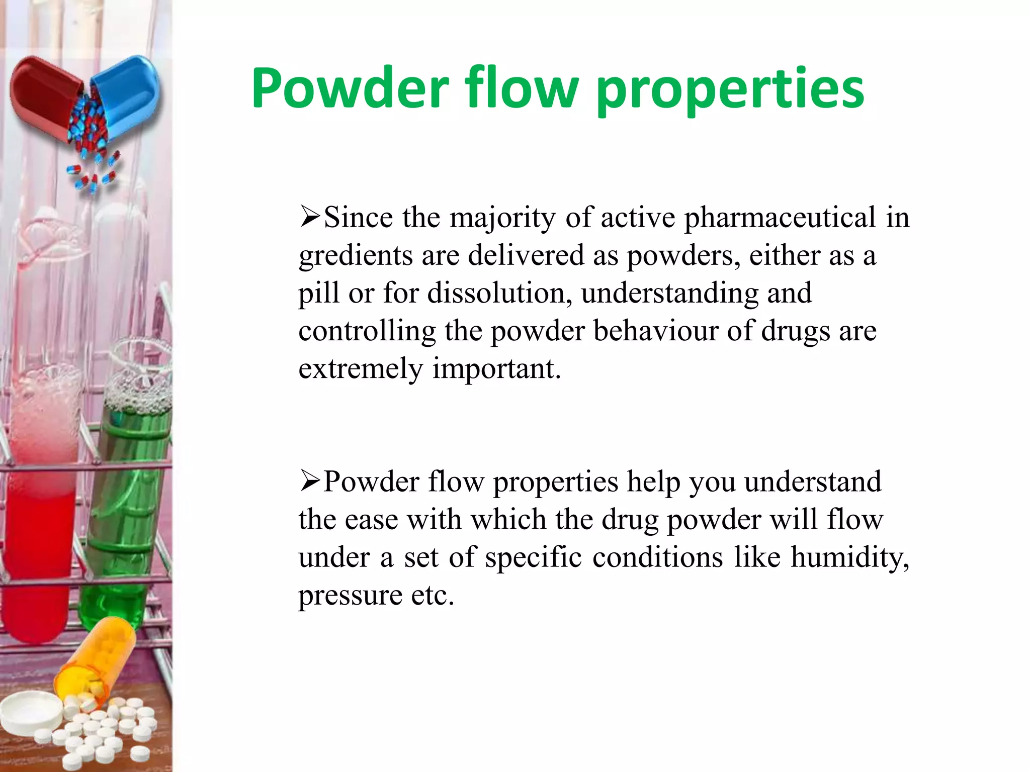 Powder flow properties
Since the majority of active pharmaceutical in
gredients are delivered as powders, either as a
pill or for dissolution, understanding and
controlling the powder behaviour of drugs are
extremely important.
Powder flow properties help you understand
the ease with which the drug powder will flow
under a set of specific conditions like humidity,
pressure etc.
 