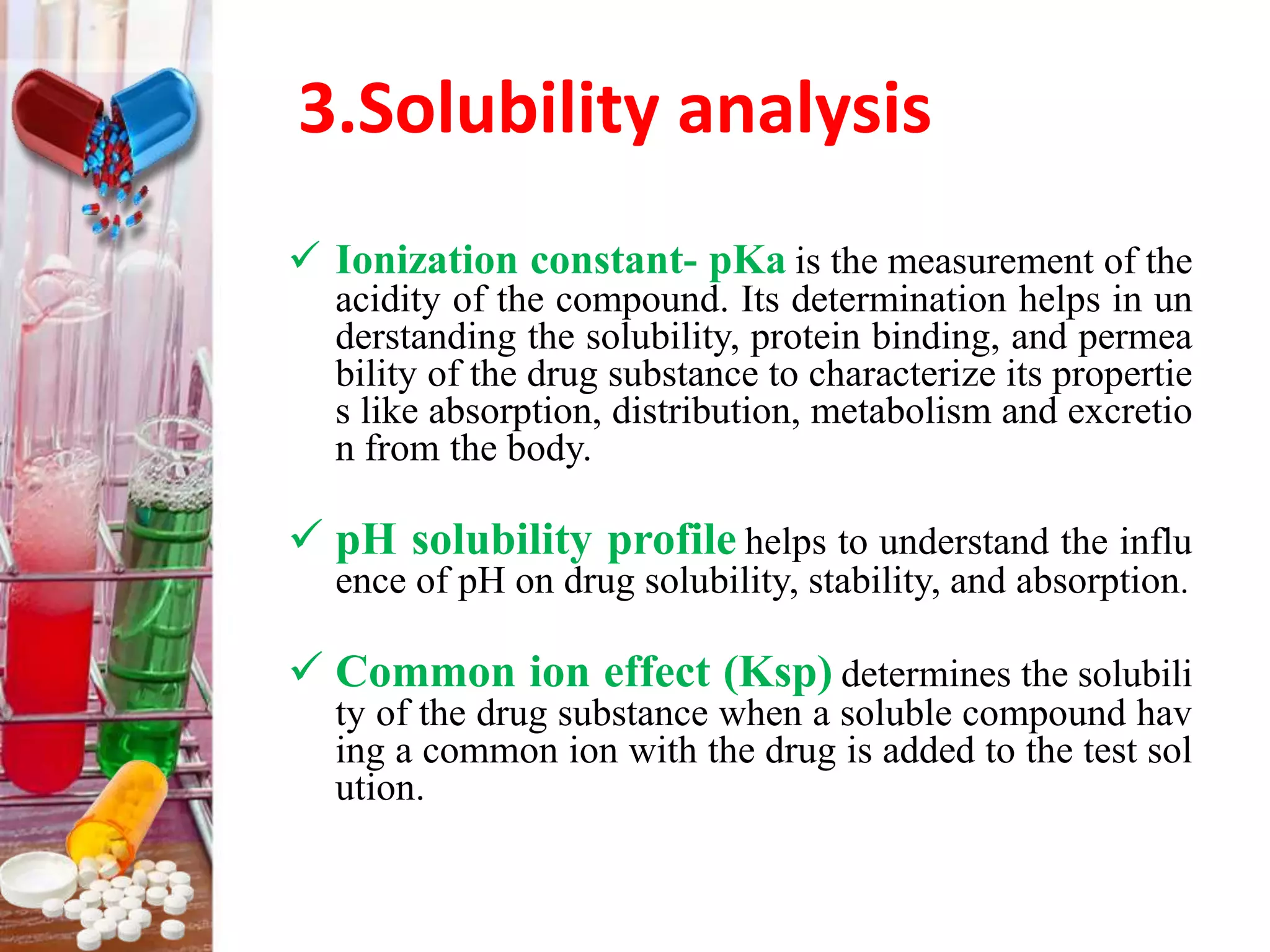 3.Solubility analysis
 Ionization constant- pKa is the measurement of the
acidity of the compound. Its determination helps in un
derstanding the solubility, protein binding, and permea
bility of the drug substance to characterize its propertie
s like absorption, distribution, metabolism and excretio
n from the body.
 pH solubility profile helps to understand the influ
ence of pH on drug solubility, stability, and absorption.
 Common ion effect (Ksp) determines the solubili
ty of the drug substance when a soluble compound hav
ing a common ion with the drug is added to the test sol
ution.
 