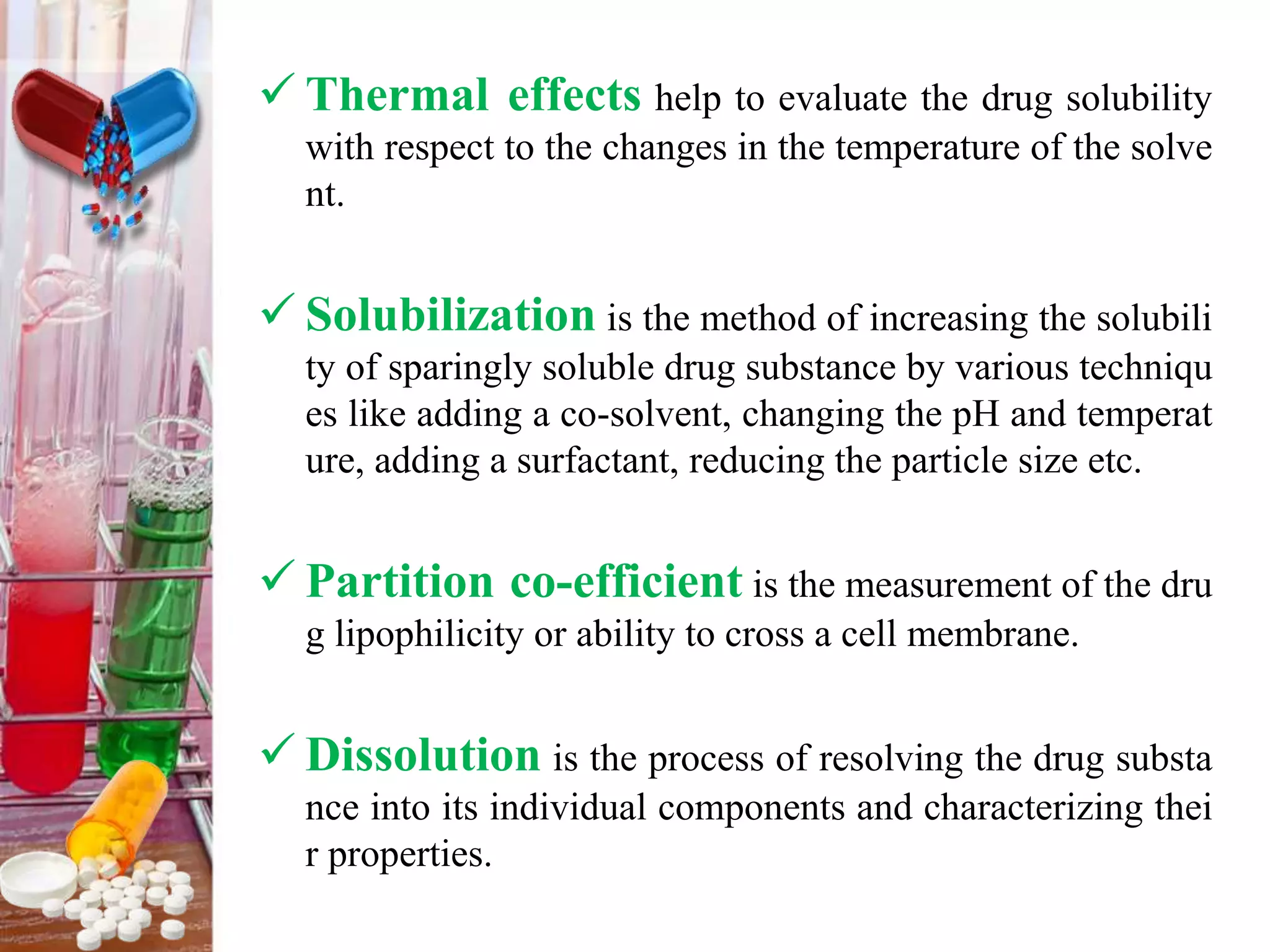  Thermal effects help to evaluate the drug solubility
with respect to the changes in the temperature of the solve
nt.
 Solubilization is the method of increasing the solubili
ty of sparingly soluble drug substance by various techniqu
es like adding a co-solvent, changing the pH and temperat
ure, adding a surfactant, reducing the particle size etc.
 Partition co-efficient is the measurement of the dru
g lipophilicity or ability to cross a cell membrane.
 Dissolution is the process of resolving the drug substa
nce into its individual components and characterizing thei
r properties.
 