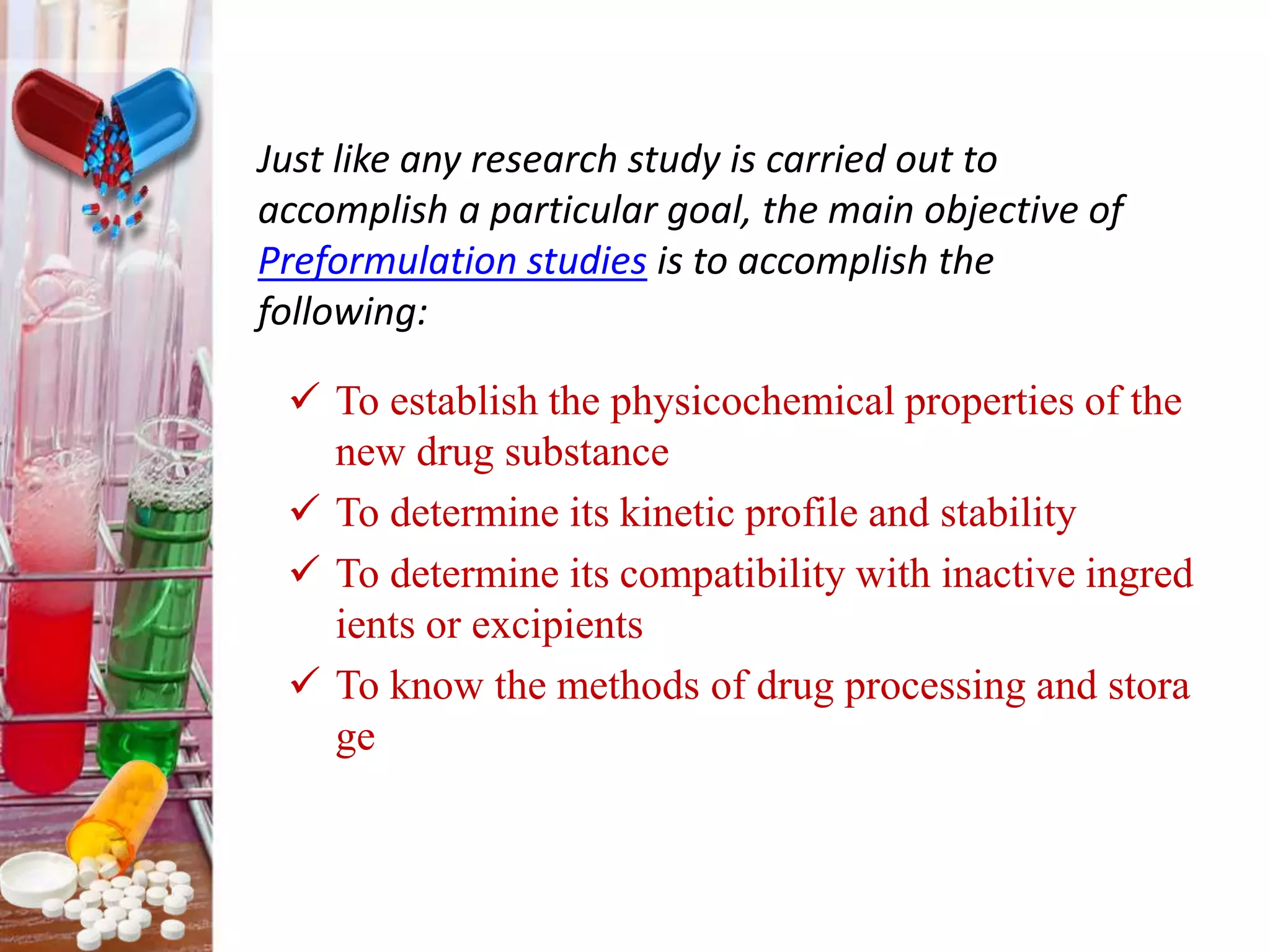  To establish the physicochemical properties of the
new drug substance
 To determine its kinetic profile and stability
 To determine its compatibility with inactive ingred
ients or excipients
 To know the methods of drug processing and stora
ge
Just like any research study is carried out to
accomplish a particular goal, the main objective of
Preformulation studies is to accomplish the
following:
 