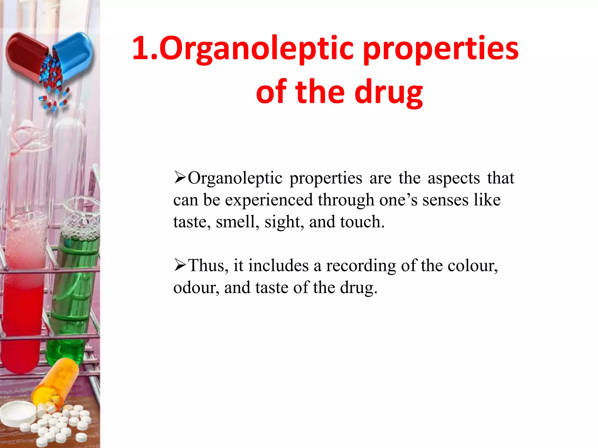 1.Organoleptic properties
of the drug
Organoleptic properties are the aspects that
can be experienced through one’s senses like
taste, smell, sight, and touch.
Thus, it includes a recording of the colour,
odour, and taste of the drug.
 