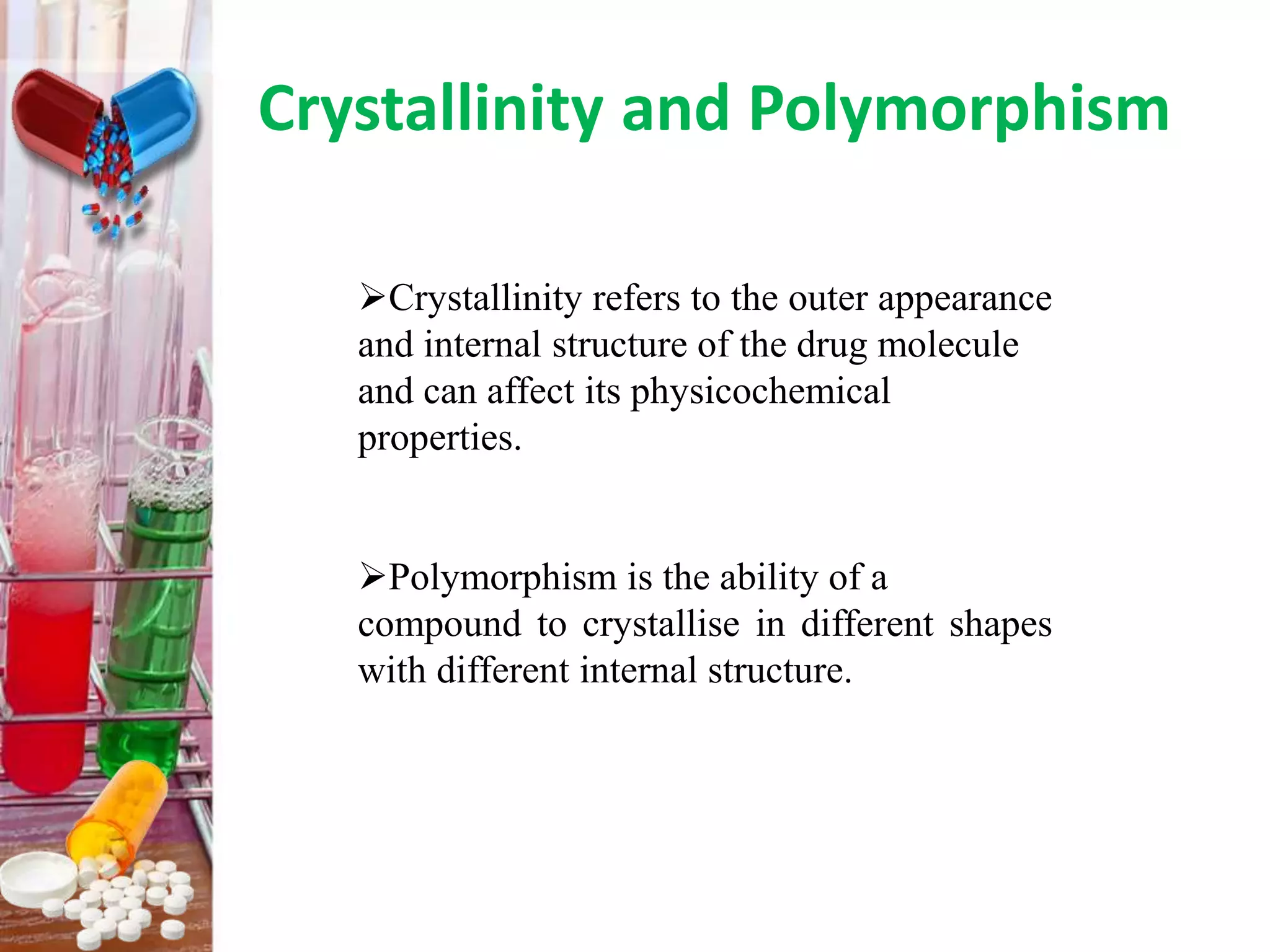 Crystallinity and Polymorphism
Crystallinity refers to the outer appearance
and internal structure of the drug molecule
and can affect its physicochemical
properties.
Polymorphism is the ability of a
compound to crystallise in different shapes
with different internal structure.
 