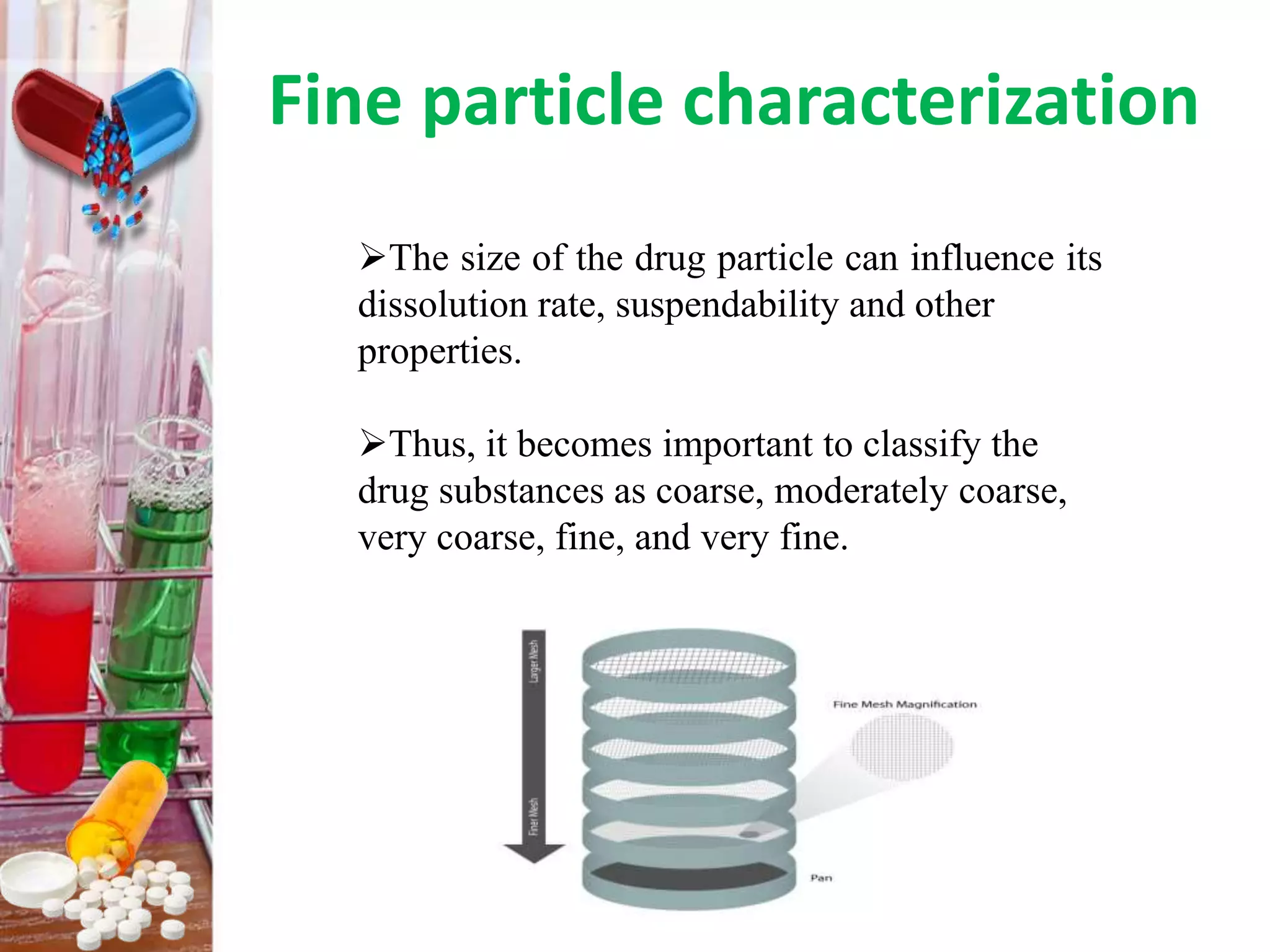 Fine particle characterization
The size of the drug particle can influence its
dissolution rate, suspendability and other
properties.
Thus, it becomes important to classify the
drug substances as coarse, moderately coarse,
very coarse, fine, and very fine.
 