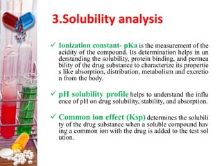 3.Solubility analysis
 Ionization constant- pKa is the measurement of the
acidity of the compound. Its determination helps in un
derstanding the solubility, protein binding, and permea
bility of the drug substance to characterize its propertie
s like absorption, distribution, metabolism and excretio
n from the body.
 pH solubility profile helps to understand the influ
ence of pH on drug solubility, stability, and absorption.
 Common ion effect (Ksp) determines the solubili
ty of the drug substance when a soluble compound hav
ing a common ion with the drug is added to the test sol
ution.
 