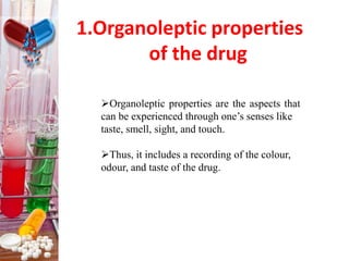 1.Organoleptic properties
of the drug
Organoleptic properties are the aspects that
can be experienced through one’s senses like
taste, smell, sight, and touch.
Thus, it includes a recording of the colour,
odour, and taste of the drug.
 