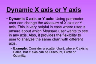 Dynamic X axis or Y axis
• Dynamic X axis or Y axis: Using parameter
user can change the Measure of X axis or Y
axis. This is very helpful in case where user is
unsure about which Measure user wants to see
in any axis. Also, it provides the flexibility to
user to analyze the same chart with different
axis.
• Example: Consider a scatter chart, where X axis is
Sales, but Y axis can be Discount, Profit or
Quantity.
 