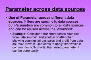 • Use of Parameter across different data
sources: Filters are specific to data sources
but Parameters are common to all data sources
and can be reused across the Workbook.
• Example: Consider a bar chart across countries
from data source1 and another scatter chart
showing counties across sales and profit from data
source2. Now, if user wants to apply filter which is
common for both charts, then using parameter it
can be done easily.
Parameter across data sources
 