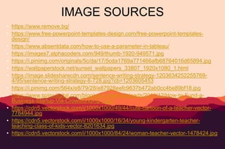 IMAGE SOURCES
• https://www.remove.bg/
• https://www.free-powerpoint-templates-design.com/free-powerpoint-templates-
design/
• https://www.absentdata.com/how-to-use-a-parameter-in-tableau/
• https://images7.alphacoders.com/949/thumb-1920-949571.jpg
• https://i.pinimg.com/originals/5c/da/17/5cda1769a771466afb68764016d65894.jpg
• https://wallpaperstock.net/sunset_wallpapers_33807_1920x1080_1.html
• https://image.slidesharecdn.com/sentence-writing-strategy-1203634252255769-
4/95/sentence-writing-strategy-8-728.jpg?cb=1203605453
• https://i.pinimg.com/564x/e8/79/28/e87928eefc9637b472ab0cc4be89bf18.jpg
• https://www.spinxdigital.com/blog/wp-content/uploads/2016/12/How-to-Fund-a-
Business-Startup-Via-Crowdfunding-1.jpg
• https://cdn5.vectorstock.com/i/1000x1000/49/44/cute-cartoon-of-a-teacher-vector-
7784944.jpg
• https://cdn5.vectorstock.com/i/1000x1000/16/34/young-kindergarten-teacher-
teaching-class-of-kids-vector-8201634.jpg
• https://cdn5.vectorstock.com/i/1000x1000/84/24/woman-teacher-vector-1478424.jpg
 