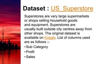 Dataset : US_Superstore
Superstores are very large supermarkets
or shops selling household goods
and equipment. Superstores are
usually built outside city centres away from
other shops. The original dataset is
available on Kaggle. List of columns used
are as follows :-
•Sub Category
•Profit
•Sales
 