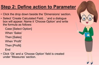 Step 2: Define action to Parameter
• Click the drop down beside the ‘Dimensions’ section.
• Select ‘Create Calculated Field…’ and a dialogue
box will appear. Name it ‘Choose Option’ and write
the formula as follows:
Case [Select Option]
When ‘Sales’
Then [Sales]
When ‘Profit’
Then [Profit]
End
• Click ‘Ok’ and a ‘Choose Option’ field is created
under ‘Measures’ section.
 
