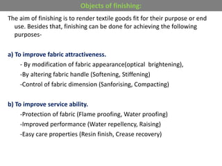 The aim of finishing is to render textile goods fit for their purpose or end
use. Besides that, finishing can be done for achieving the following
purposes-
a) To improve fabric attractiveness.
- By modification of fabric appearance(optical brightening),
-By altering fabric handle (Softening, Stiffening)
-Control of fabric dimension (Sanforising, Compacting)
b) To improve service ability.
-Protection of fabric (Flame proofing, Water proofing)
-Improved performance (Water repellency, Raising)
-Easy care properties (Resin finish, Crease recovery)
Objects of finishing:
 