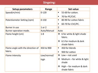 Singeing:
Setup parameters Range Set value
Speed(m/min) 0-120  55-60 for cotton.
 70 for PC/CVC.
Potentiometer Setting (rpm) 0-150  80-90 for cotton fabric
 60-70 for CVC/PC.
Burner in use 1 or 2 2
Burner operation mode. Auto/Manual Auto
Flame height (cm) 1-8  6 for white & light shade
fabric.
 6.5 for medium & dark
shade fabric
Flame angle with the direction of
fabric.
450 to 900  450 for blends
 900 for cotton
Flame intensity Low/normal/
high
 Low – not used
 Medium – for white & light
shade
 High – for medium & dark
shade fabric
 