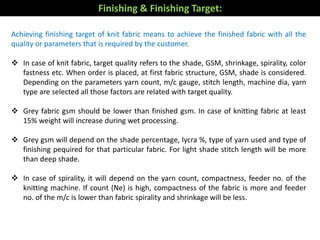 Achieving finishing target of knit fabric means to achieve the finished fabric with all the
quality or parameters that is required by the customer.
 In case of knit fabric, target quality refers to the shade, GSM, shrinkage, spirality, color
fastness etc. When order is placed, at first fabric structure, GSM, shade is considered.
Depending on the parameters yarn count, m/c gauge, stitch length, machine dia, yarn
type are selected all those factors are related with target quality.
 Grey fabric gsm should be lower than finished gsm. In case of knitting fabric at least
15% weight will increase during wet processing.
 Grey gsm will depend on the shade percentage, lycra %, type of yarn used and type of
finishing pequired for that particular fabric. For light shade stitch length will be more
than deep shade.
 In case of spirality, it will depend on the yarn count, compactness, feeder no. of the
knitting machine. If count (Ne) is high, compactness of the fabric is more and feeder
no. of the m/c is lower than fabric spirality and shrinkage will be less.
Finishing & Finishing Target:
 