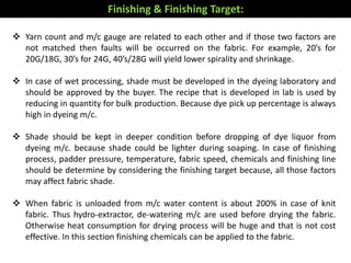  Yarn count and m/c gauge are related to each other and if those two factors are
not matched then faults will be occurred on the fabric. For example, 20’s for
20G/18G, 30’s for 24G, 40’s/28G will yield lower spirality and shrinkage.
 In case of wet processing, shade must be developed in the dyeing laboratory and
should be approved by the buyer. The recipe that is developed in lab is used by
reducing in quantity for bulk production. Because dye pick up percentage is always
high in dyeing m/c.
 Shade should be kept in deeper condition before dropping of dye liquor from
dyeing m/c. because shade could be lighter during soaping. In case of finishing
process, padder pressure, temperature, fabric speed, chemicals and finishing line
should be determine by considering the finishing target because, all those factors
may affect fabric shade.
 When fabric is unloaded from m/c water content is about 200% in case of knit
fabric. Thus hydro-extractor, de-watering m/c are used before drying the fabric.
Otherwise heat consumption for drying process will be huge and that is not cost
effective. In this section finishing chemicals can be applied to the fabric.
Finishing & Finishing Target:
 