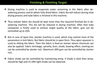  Drying machine is used to evaporate water remaining in the fabric after de-
watering process and to obtain fully dried fabric. Fabric dia will reduce during relax
drying process and tube fabric is finished in this machine.
 Thus tubular fabric dia should be kept more than the required finished dia in de-
watering machine. This dia will be reduced in drying machine. After that tube
compactor is finally used to achieve target quality of the fabric. gsm can be
controlled up to 10%.
 But in case of open line, stenter machine is used, which may control most of the
parameters in knit fabric. But fabric should be in open form. Thus open squeezer is
used to slitting the fabric. Then the fabric is feed on stenter where chemicals can
also be applied. Fabric shrinkage, spirality, Gsm, shade, bowing effect, slanting etc
can be controlled by stenter m/c. Maximum 20% gsm can be controlled by stenter
m/c.
 Fabric shade can be controlled by maintaining temp. if shade is dark then temp.
should be high and 15-20% light shade can be obtained.
Finishing & Finishing Target:
 