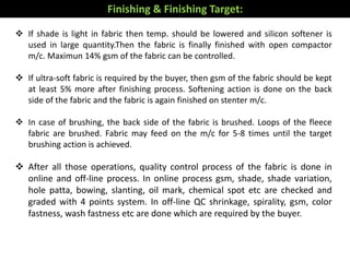  If shade is light in fabric then temp. should be lowered and silicon softener is
used in large quantity.Then the fabric is finally finished with open compactor
m/c. Maximun 14% gsm of the fabric can be controlled.
 If ultra-soft fabric is required by the buyer, then gsm of the fabric should be kept
at least 5% more after finishing process. Softening action is done on the back
side of the fabric and the fabric is again finished on stenter m/c.
 In case of brushing, the back side of the fabric is brushed. Loops of the fleece
fabric are brushed. Fabric may feed on the m/c for 5-8 times until the target
brushing action is achieved.
 After all those operations, quality control process of the fabric is done in
online and off-line process. In online process gsm, shade, shade variation,
hole patta, bowing, slanting, oil mark, chemical spot etc are checked and
graded with 4 points system. In off-line QC shrinkage, spirality, gsm, color
fastness, wash fastness etc are done which are required by the buyer.
Finishing & Finishing Target:
 