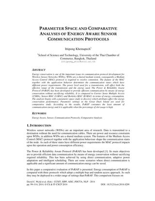 PARAMETER SPACE AND COMPARATIVE
ANALYSES OF ENERGY AWARE SENSOR
COMMUNICATION PROTOCOLS
Ittipong Khemapech1
1

School of Science and Technology, University of the Thai Chamber of
Commerce, Bangkok, Thailand
ittipong_utcc@utcc.ac.th

ABSTRACT
Energy conservation is one of the important issues in communication protocol development for
Wireless Sensor Networks (WSNs). WSNs are a shared medium system, consequently a Medium
Access Control (MAC) protocol is required to resolve contention. The feature of the MAC
together with the application behavior determines the communication states which have
different power requirements. The power level used for a transmission, will affect both the
effective range of the transmission and the energy used. The Power & Reliability Aware
Protocol (PoRAP) has been developed to provide efficient communication by means of energy
conservation without sacrificing reliability. It is compared to Carrier Sense Multiple Access
(CSMA), Sensor-MAC (S-MAC) and Berkeley-MAC (B-MAC) in terms of energy consumption.
The analysis begins with a parameter space study to discover which attributes affect the energy
conservation performance. Parameter settings in the Great Duck Island are used for
comparative study. According to the results, PoRAP consumes the least amount of
communication energy and it is applicable when the percentage of slot usage is high.

KEYWORDS
Energy Aware, Sensor, Communication Protocols, Comparative Analysis

1. INTRODUCTION
Wireless sensor networks (WSNs) are an important area of research. Data is transmitted to a
destination without the need for communication cables. There are power and resource constraints
upon WSNs, in addition WSNs are a shared medium system. The features of the Medium Access
Control (MAC) protocol together with the application behaviour shape the communication states
of the node. As each of these states have different power requirements the MAC protocol impacts
upon the operation and power consumption efficiency.
The Power & Reliability Aware Protocol (PoRAP) has been developed [1]. Its main objectives
are to provide efficient data communication by means of energy conservation without sacrificing
required reliability. This has been achieved by using direct communication, adaptive power
adaptation and intelligent scheduling. There are some scenarios where direct communication is
applicable and a significant amount of communication energy can be saved.
In this paper a comparative evaluation of PoRAP is presented. Energy consumption of PoRAP is
compared with three protocols which adopt a multiple hop and random access approach. As such
they may be deployed in a wider range of settings than PoRAP. This comparison focuses on
David C. Wyld et al. (Eds) : CCSIT, SIPP, AISC, PDCTA, NLP - 2014
pp. 99–114, 2014. © CS & IT-CSCP 2014

DOI : 10.5121/csit.2014.4209

 