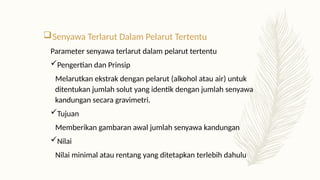Senyawa Terlarut Dalam Pelarut Tertentu
Parameter senyawa terlarut dalam pelarut tertentu
Pengertian dan Prinsip
Melarutkan ekstrak dengan pelarut (alkohol atau air) untuk
ditentukan jumlah solut yang identik dengan jumlah senyawa
kandungan secara gravimetri.
Tujuan
Memberikan gambaran awal jumlah senyawa kandungan
Nilai
Nilai minimal atau rentang yang ditetapkan terlebih dahulu
 
