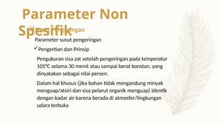 Susut Pengeringan
Parameter susut pengeringan
Pengertian dan Prinsip
Pengukuran sisa zat setelah pengeringan pada temperatur
105°C selama 30 menit atau sampai berat konstan, yang
dinyatakan sebagai nilai persen.
Dalam hal khusus (jika bahan tidak mengandung minyak
menguap/atsiri dan sisa pelarut organik menguap) identik
dengan kadar air karena berada di atmosfer/lingkungan
udara terbuka
Parameter Non
Spesifik
 