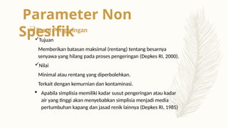 Susut Pengeringan
Tujuan
Memberikan batasan maksimal (rentang) tentang besarnya
senyawa yang hilang pada proses pengeringan (Depkes RI, 2000).
Nilai
Minimal atau rentang yang diperbolehkan.
Terkait dengan kemurnian dan kontaminasi.
 Apabila simplisia memiliki kadar susut pengeringan atau kadar
air yang tinggi akan menyebabkan simplisia menjadi media
pertumbuhan kapang dan jasad renik lainnya (Depkes RI, 1985)
Parameter Non
Spesifik
 