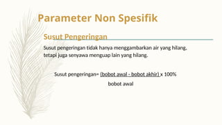 Parameter Non Spesifik
Susut Pengeringan
Susut pengeringan tidak hanya menggambarkan air yang hilang,
tetapi juga senyawa menguap lain yang hilang.
Susut pengeringan= (bobot awal - bobot akhir) x 100%
bobot awal
 
