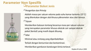 Parameter Bobot Jenis
Pengertian dan Prinsip
Adalah massa per satuan volume pada suhu kamar tertentu (25˚C)
yang ditentukan dengan alat khusus piknometer atau alat lainnya.
Tujuan
Memberikan batasan tentang besarnya masa per satuan volume
yang merupakan parameter khusus ekstrak cair sampai ekstrak
pekat (kental) yang masih dapat dituang.
Nilai
Minimal atau rentang yang diperbolehkan
Terkait dengan kemurnian dan kontaminasi.
Memberikan gambaran kandungan kimia terlarut.
Depkes RI tahun 2000
Parameter Non Spesifik
 