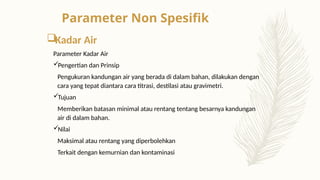 Kadar Air
Parameter Kadar Air
Pengertian dan Prinsip
Pengukuran kandungan air yang berada di dalam bahan, dilakukan dengan
cara yang tepat diantara cara titrasi, destilasi atau gravimetri.
Tujuan
Memberikan batasan minimal atau rentang tentang besarnya kandungan
air di dalam bahan.
Nilai
Maksimal atau rentang yang diperbolehkan
Terkait dengan kemurnian dan kontaminasi
Parameter Non Spesifik
 