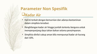 Kadar Air
• Hal ini terkait dengan kemurnian dan adanya kontaminan
dalam simplisia tersebut.
• Penghilangan kadar air hingga jumlah tertentu berguna untuk
memperpanjang daya tahan bahan selama penyimpanan.
• Simplisia dinilai cukup aman bila mempunyai kadar air kurang
dari 10%.
Parameter Non Spesifik
 