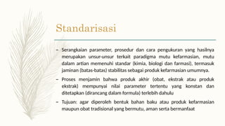 Standarisasi
– Serangkaian parameter, prosedur dan cara pengukuran yang hasilnya
merupakan unsur-unsur terkait paradigma mutu kefarmasian, mutu
dalam artian memenuhi standar (kimia, biologi dan farmasi), termasuk
jaminan (batas-batas) stabilitas sebagai produk kefarmasian umumnya.
– Proses menjamin bahwa produk akhir (obat, ekstrak atau produk
ekstrak) mempunyai nilai parameter tertentu yang konstan dan
ditetapkan (dirancang dalam formula) terlebih dahulu
– Tujuan: agar diperoleh bentuk bahan baku atau produk kefarmasian
maupun obat tradisional yang bermutu, aman serta bermanfaat
 