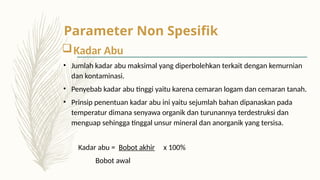 Kadar Abu
• Jumlah kadar abu maksimal yang diperbolehkan terkait dengan kemurnian
dan kontaminasi.
• Penyebab kadar abu tinggi yaitu karena cemaran logam dan cemaran tanah.
• Prinsip penentuan kadar abu ini yaitu sejumlah bahan dipanaskan pada
temperatur dimana senyawa organik dan turunannya terdestruksi dan
menguap sehingga tinggal unsur mineral dan anorganik yang tersisa.
Kadar abu = Bobot akhir x 100%
Bobot awal
Parameter Non Spesifik
 