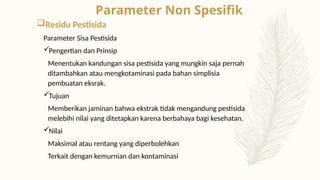 Residu Pestisida
Parameter Sisa Pestisida
Pengertian dan Prinsip
Menentukan kandungan sisa pestisida yang mungkin saja pernah
ditambahkan atau mengkotaminasi pada bahan simplisia
pembuatan eksrak.
Tujuan
Memberikan jaminan bahwa ekstrak tidak mengandung pestisida
melebihi nilai yang ditetapkan karena berbahaya bagi kesehatan.
Nilai
Maksimal atau rentang yang diperbolehkan
Terkait dengan kemurnian dan kontaminasi
Parameter Non Spesifik
 