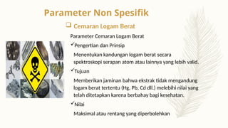  Cemaran Logam Berat
Parameter Cemaran Logam Berat
Pengertian dan Prinsip
Menentukan kandungan logam berat secara
spektroskopi serapan atom atau lainnya yang lebih valid.
Tujuan
Memberikan jaminan bahwa ekstrak tidak mengandung
logam berat tertentu (Hg, Pb, Cd dll.) melebihi nilai yang
telah ditetapkan karena berbahay bagi kesehatan.
Nilai
Maksimal atau rentang yang diperbolehkan
Parameter Non Spesifik
 